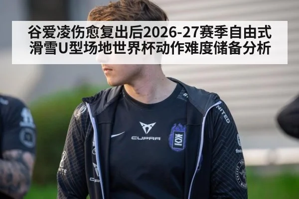 谷爱凌伤愈复出后2026-27赛季自由式滑雪U型场地世界杯动作难度储备分析